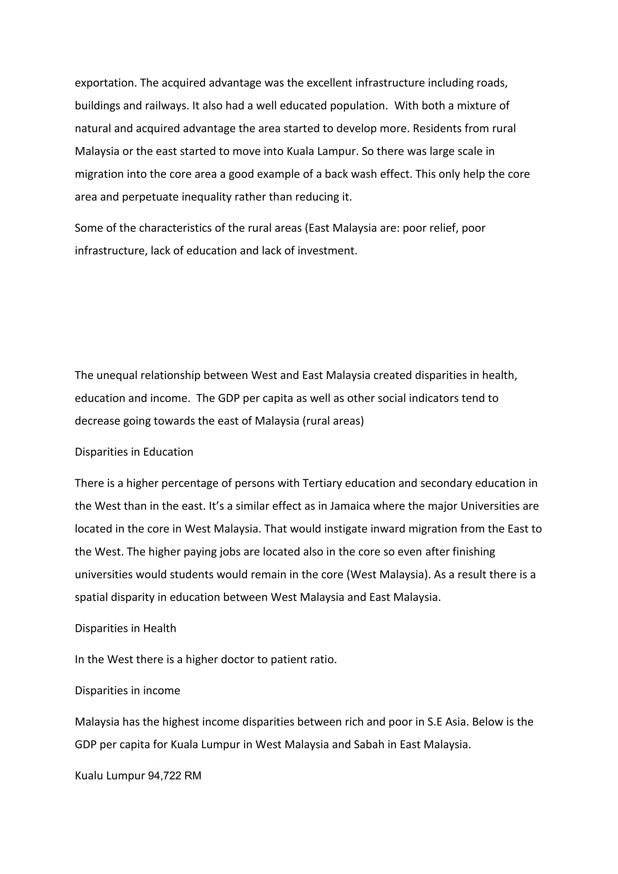 exportation. The acquired advantage was the excellent infrastructure including roads,
buildings and railways. It also had a well educated population. With both a mixture of
natural and acquired advantage the area started to develop more. Residents from rural
Malaysia or the east started to move into Kuala Lampur. So there was large scale in
migration into the core area a good example of a back wash effect. This only help the core
area and perpetuate inequality rather than reducing it.
Some of the characteristics of the rural areas (East Malaysia are: poor relief, poor
infrastructure, lack of education and lack of investment.
The unequal relationship between West and East Malaysia created disparities in health,
education and income. The GDP per capita as well as other social indicators tend to
decrease going towards the east of Malaysia (rural areas)
Disparities in Education
There is a higher percentage of persons with Tertiary education and secondary education in
the West than in the east. It’s a similar effect as in Jamaica where the major Universities are
located in the core in West Malaysia. That would instigate inward migration from the East to
the West. The higher paying jobs are located also in the core so even after finishing
universities would students would remain in the core (West Malaysia). As a result there is a
spatial disparity in education between West Malaysia and East Malaysia.
Disparities in Health
In the West there is a higher doctor to patient ratio.
Disparities in income
Malaysia has the highest income disparities between rich and poor in S.E Asia. Below is the
GDP per capita for Kuala Lumpur in West Malaysia and Sabah in East Malaysia.
Kualu Lumpur 94,722 RM
 