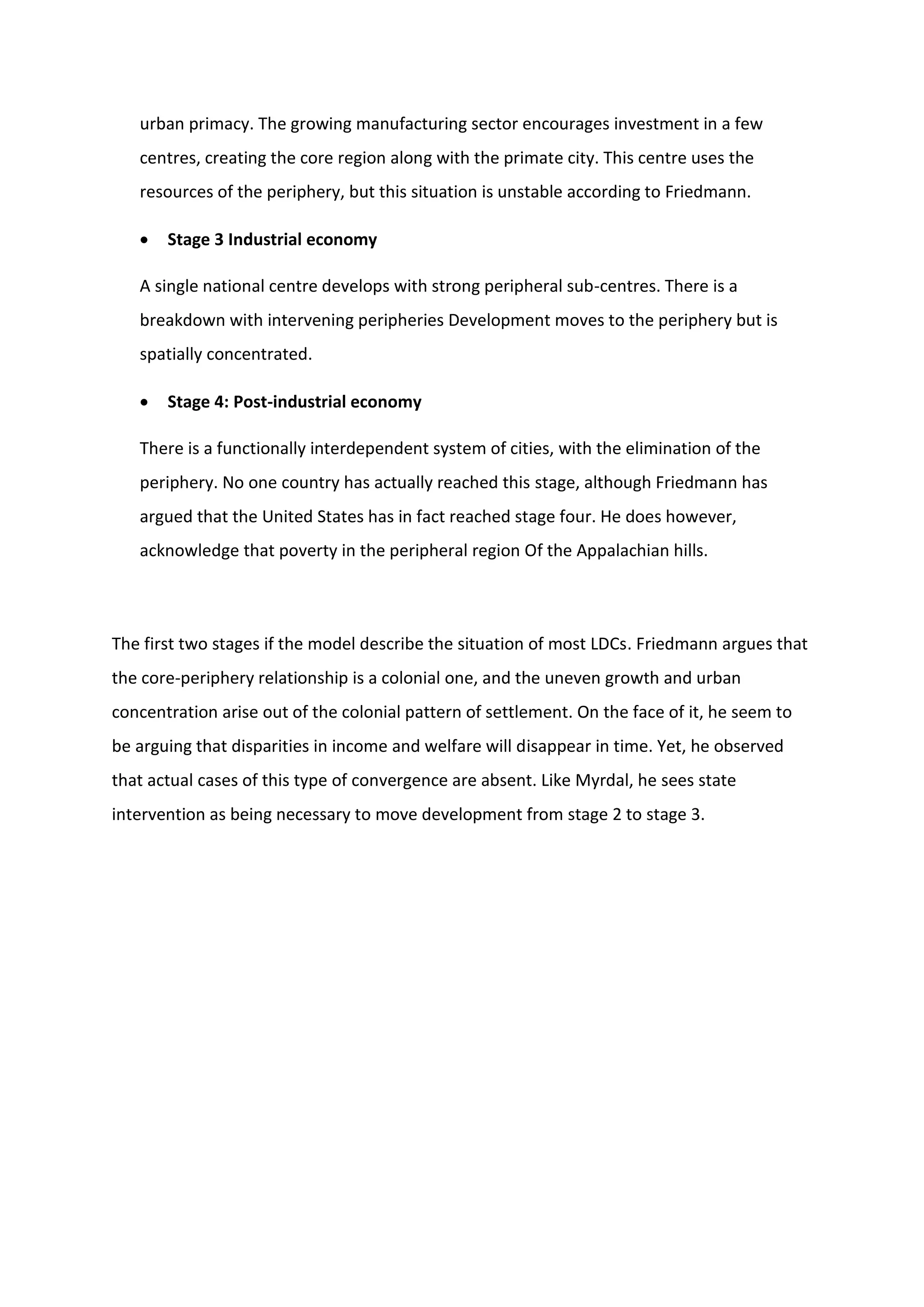 urban primacy. The growing manufacturing sector encourages investment in a few
centres, creating the core region along with the primate city. This centre uses the
resources of the periphery, but this situation is unstable according to Friedmann.
 Stage 3 Industrial economy
A single national centre develops with strong peripheral sub-centres. There is a
breakdown with intervening peripheries Development moves to the periphery but is
spatially concentrated.
 Stage 4: Post-industrial economy
There is a functionally interdependent system of cities, with the elimination of the
periphery. No one country has actually reached this stage, although Friedmann has
argued that the United States has in fact reached stage four. He does however,
acknowledge that poverty in the peripheral region Of the Appalachian hills.
The first two stages if the model describe the situation of most LDCs. Friedmann argues that
the core-periphery relationship is a colonial one, and the uneven growth and urban
concentration arise out of the colonial pattern of settlement. On the face of it, he seem to
be arguing that disparities in income and welfare will disappear in time. Yet, he observed
that actual cases of this type of convergence are absent. Like Myrdal, he sees state
intervention as being necessary to move development from stage 2 to stage 3.
 