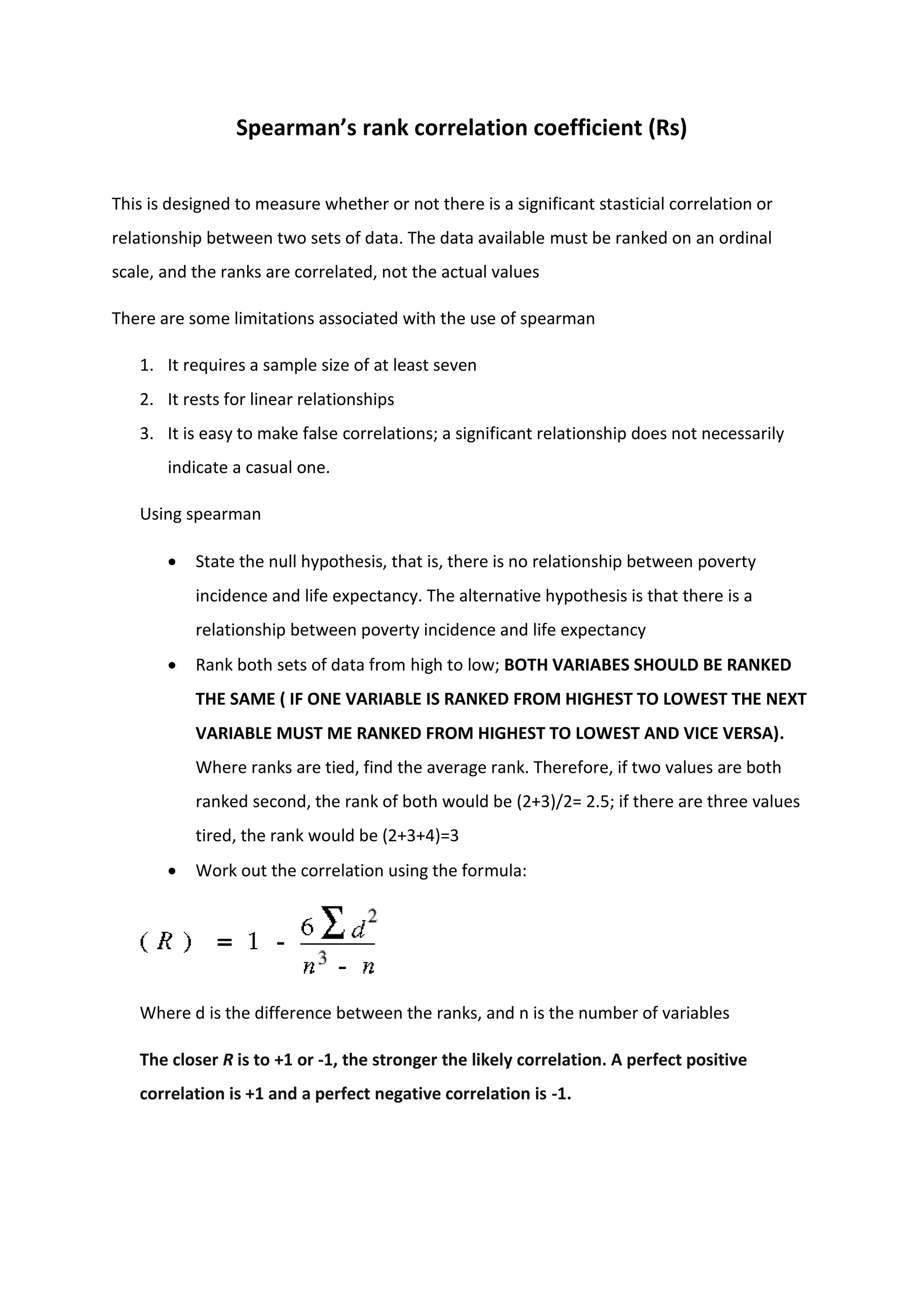 Spearman’s rank correlation coefficient (Rs)
This is designed to measure whether or not there is a significant stasticial correlation or
relationship between two sets of data. The data available must be ranked on an ordinal
scale, and the ranks are correlated, not the actual values
There are some limitations associated with the use of spearman
1. It requires a sample size of at least seven
2. It rests for linear relationships
3. It is easy to make false correlations; a significant relationship does not necessarily
indicate a casual one.
Using spearman
 State the null hypothesis, that is, there is no relationship between poverty
incidence and life expectancy. The alternative hypothesis is that there is a
relationship between poverty incidence and life expectancy
 Rank both sets of data from high to low; BOTH VARIABES SHOULD BE RANKED
THE SAME ( IF ONE VARIABLE IS RANKED FROM HIGHEST TO LOWEST THE NEXT
VARIABLE MUST ME RANKED FROM HIGHEST TO LOWEST AND VICE VERSA).
Where ranks are tied, find the average rank. Therefore, if two values are both
ranked second, the rank of both would be (2+3)/2= 2.5; if there are three values
tired, the rank would be (2+3+4)=3
 Work out the correlation using the formula:
Where d is the difference between the ranks, and n is the number of variables
The closer R is to +1 or -1, the stronger the likely correlation. A perfect positive
correlation is +1 and a perfect negative correlation is -1.
 