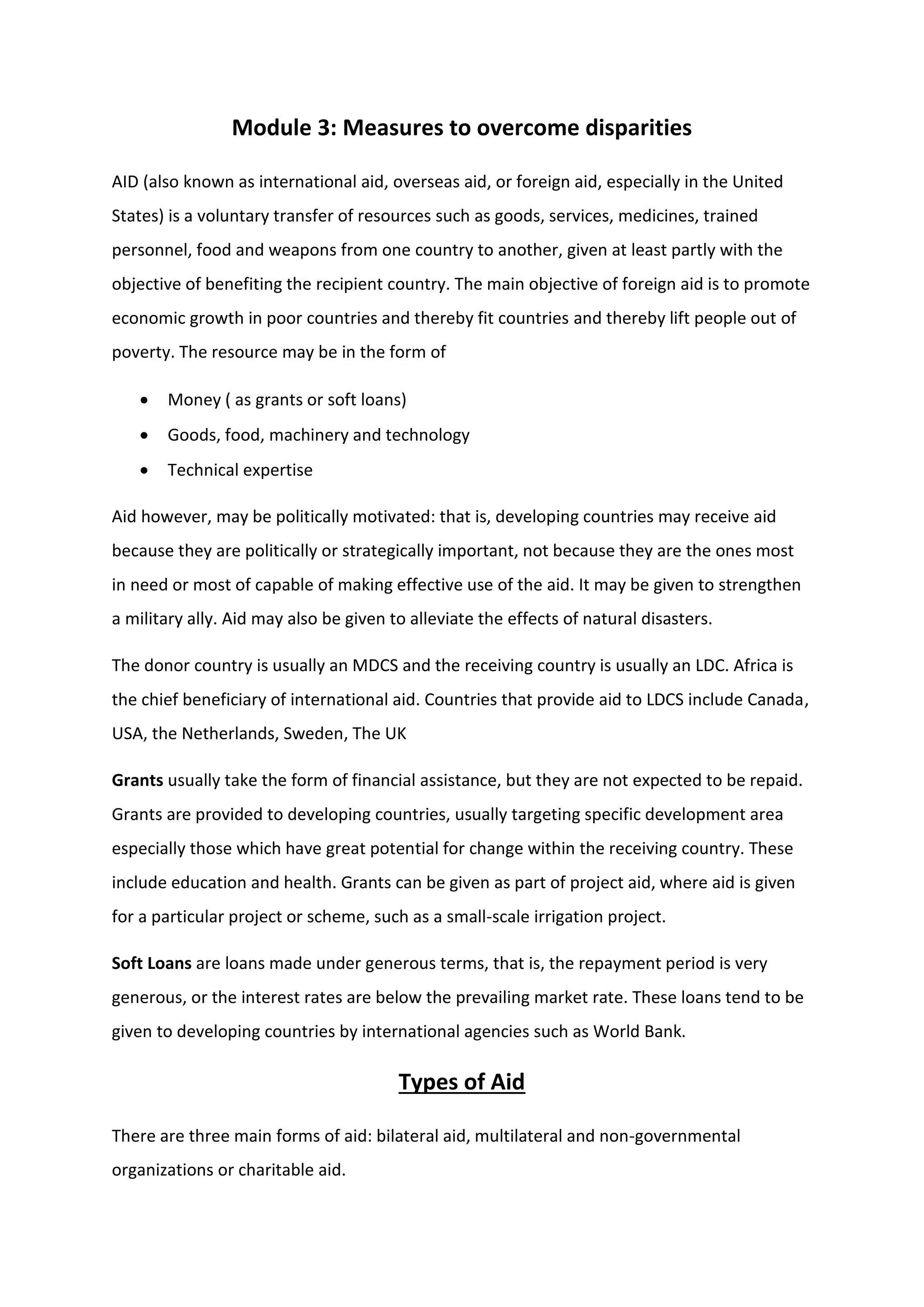 Module 3: Measures to overcome disparities
AID (also known as international aid, overseas aid, or foreign aid, especially in the United
States) is a voluntary transfer of resources such as goods, services, medicines, trained
personnel, food and weapons from one country to another, given at least partly with the
objective of benefiting the recipient country. The main objective of foreign aid is to promote
economic growth in poor countries and thereby fit countries and thereby lift people out of
poverty. The resource may be in the form of
 Money ( as grants or soft loans)
 Goods, food, machinery and technology
 Technical expertise
Aid however, may be politically motivated: that is, developing countries may receive aid
because they are politically or strategically important, not because they are the ones most
in need or most of capable of making effective use of the aid. It may be given to strengthen
a military ally. Aid may also be given to alleviate the effects of natural disasters.
The donor country is usually an MDCS and the receiving country is usually an LDC. Africa is
the chief beneficiary of international aid. Countries that provide aid to LDCS include Canada,
USA, the Netherlands, Sweden, The UK
Grants usually take the form of financial assistance, but they are not expected to be repaid.
Grants are provided to developing countries, usually targeting specific development area
especially those which have great potential for change within the receiving country. These
include education and health. Grants can be given as part of project aid, where aid is given
for a particular project or scheme, such as a small-scale irrigation project.
Soft Loans are loans made under generous terms, that is, the repayment period is very
generous, or the interest rates are below the prevailing market rate. These loans tend to be
given to developing countries by international agencies such as World Bank.
Types of Aid
There are three main forms of aid: bilateral aid, multilateral and non-governmental
organizations or charitable aid.
 