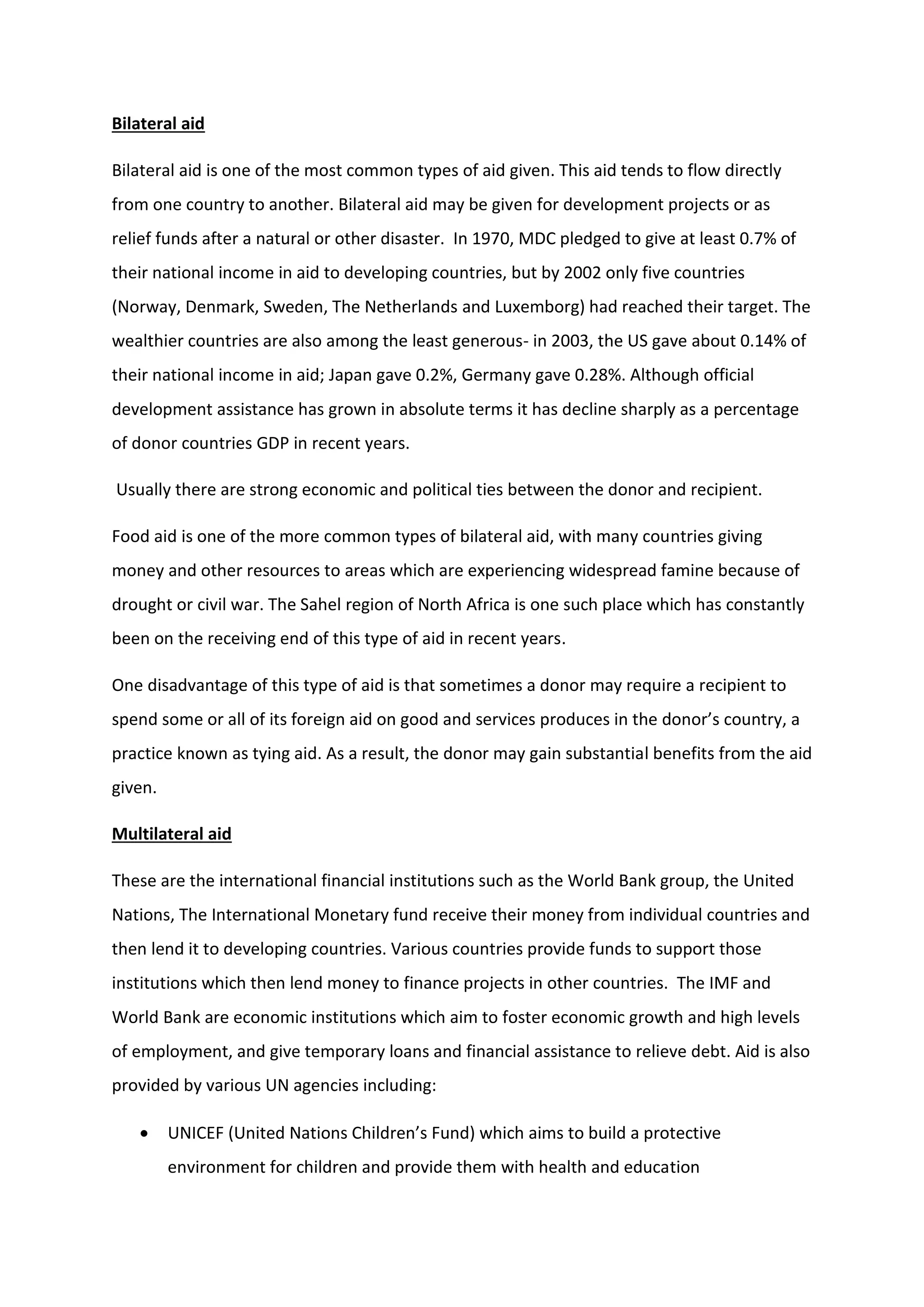 Bilateral aid
Bilateral aid is one of the most common types of aid given. This aid tends to flow directly
from one country to another. Bilateral aid may be given for development projects or as
relief funds after a natural or other disaster. In 1970, MDC pledged to give at least 0.7% of
their national income in aid to developing countries, but by 2002 only five countries
(Norway, Denmark, Sweden, The Netherlands and Luxemborg) had reached their target. The
wealthier countries are also among the least generous- in 2003, the US gave about 0.14% of
their national income in aid; Japan gave 0.2%, Germany gave 0.28%. Although official
development assistance has grown in absolute terms it has decline sharply as a percentage
of donor countries GDP in recent years.
Usually there are strong economic and political ties between the donor and recipient.
Food aid is one of the more common types of bilateral aid, with many countries giving
money and other resources to areas which are experiencing widespread famine because of
drought or civil war. The Sahel region of North Africa is one such place which has constantly
been on the receiving end of this type of aid in recent years.
One disadvantage of this type of aid is that sometimes a donor may require a recipient to
spend some or all of its foreign aid on good and services produces in the donor’s country, a
practice known as tying aid. As a result, the donor may gain substantial benefits from the aid
given.
Multilateral aid
These are the international financial institutions such as the World Bank group, the United
Nations, The International Monetary fund receive their money from individual countries and
then lend it to developing countries. Various countries provide funds to support those
institutions which then lend money to finance projects in other countries. The IMF and
World Bank are economic institutions which aim to foster economic growth and high levels
of employment, and give temporary loans and financial assistance to relieve debt. Aid is also
provided by various UN agencies including:
 UNICEF (United Nations Children’s Fund) which aims to build a protective
environment for children and provide them with health and education
 