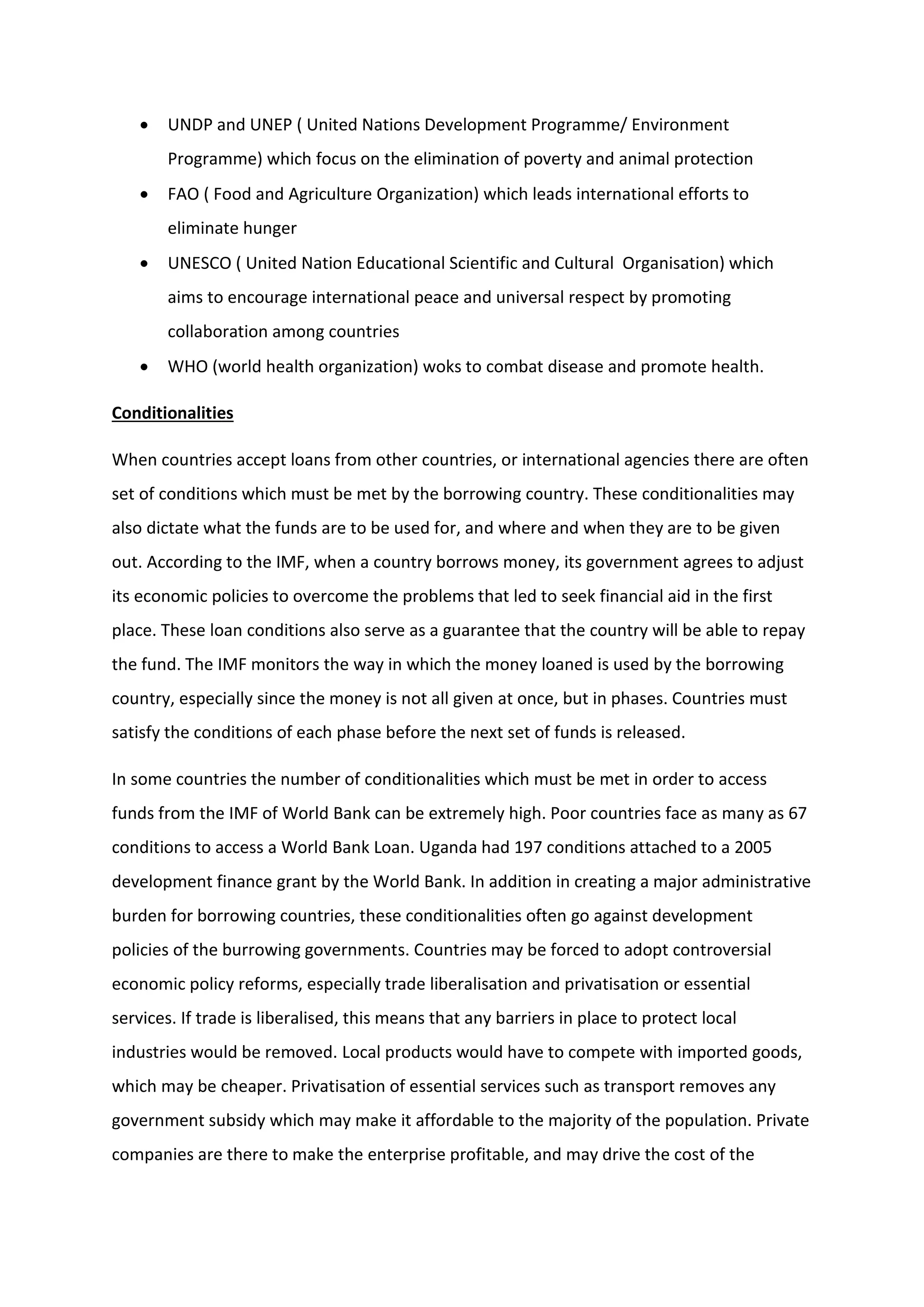  UNDP and UNEP ( United Nations Development Programme/ Environment
Programme) which focus on the elimination of poverty and animal protection
 FAO ( Food and Agriculture Organization) which leads international efforts to
eliminate hunger
 UNESCO ( United Nation Educational Scientific and Cultural Organisation) which
aims to encourage international peace and universal respect by promoting
collaboration among countries
 WHO (world health organization) woks to combat disease and promote health.
Conditionalities
When countries accept loans from other countries, or international agencies there are often
set of conditions which must be met by the borrowing country. These conditionalities may
also dictate what the funds are to be used for, and where and when they are to be given
out. According to the IMF, when a country borrows money, its government agrees to adjust
its economic policies to overcome the problems that led to seek financial aid in the first
place. These loan conditions also serve as a guarantee that the country will be able to repay
the fund. The IMF monitors the way in which the money loaned is used by the borrowing
country, especially since the money is not all given at once, but in phases. Countries must
satisfy the conditions of each phase before the next set of funds is released.
In some countries the number of conditionalities which must be met in order to access
funds from the IMF of World Bank can be extremely high. Poor countries face as many as 67
conditions to access a World Bank Loan. Uganda had 197 conditions attached to a 2005
development finance grant by the World Bank. In addition in creating a major administrative
burden for borrowing countries, these conditionalities often go against development
policies of the burrowing governments. Countries may be forced to adopt controversial
economic policy reforms, especially trade liberalisation and privatisation or essential
services. If trade is liberalised, this means that any barriers in place to protect local
industries would be removed. Local products would have to compete with imported goods,
which may be cheaper. Privatisation of essential services such as transport removes any
government subsidy which may make it affordable to the majority of the population. Private
companies are there to make the enterprise profitable, and may drive the cost of the
 