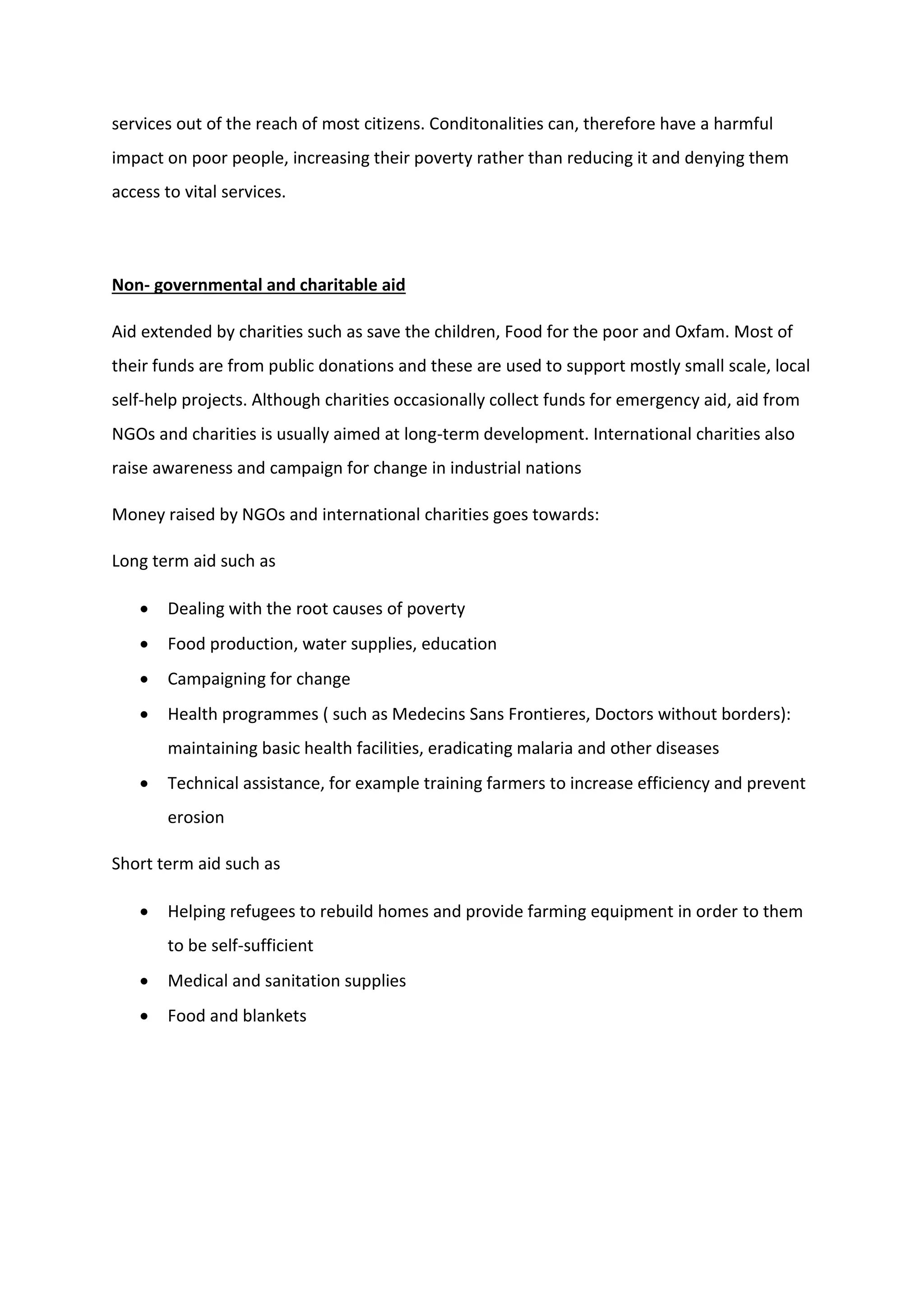services out of the reach of most citizens. Conditonalities can, therefore have a harmful
impact on poor people, increasing their poverty rather than reducing it and denying them
access to vital services.
Non- governmental and charitable aid
Aid extended by charities such as save the children, Food for the poor and Oxfam. Most of
their funds are from public donations and these are used to support mostly small scale, local
self-help projects. Although charities occasionally collect funds for emergency aid, aid from
NGOs and charities is usually aimed at long-term development. International charities also
raise awareness and campaign for change in industrial nations
Money raised by NGOs and international charities goes towards:
Long term aid such as
 Dealing with the root causes of poverty
 Food production, water supplies, education
 Campaigning for change
 Health programmes ( such as Medecins Sans Frontieres, Doctors without borders):
maintaining basic health facilities, eradicating malaria and other diseases
 Technical assistance, for example training farmers to increase efficiency and prevent
erosion
Short term aid such as
 Helping refugees to rebuild homes and provide farming equipment in order to them
to be self-sufficient
 Medical and sanitation supplies
 Food and blankets
 
