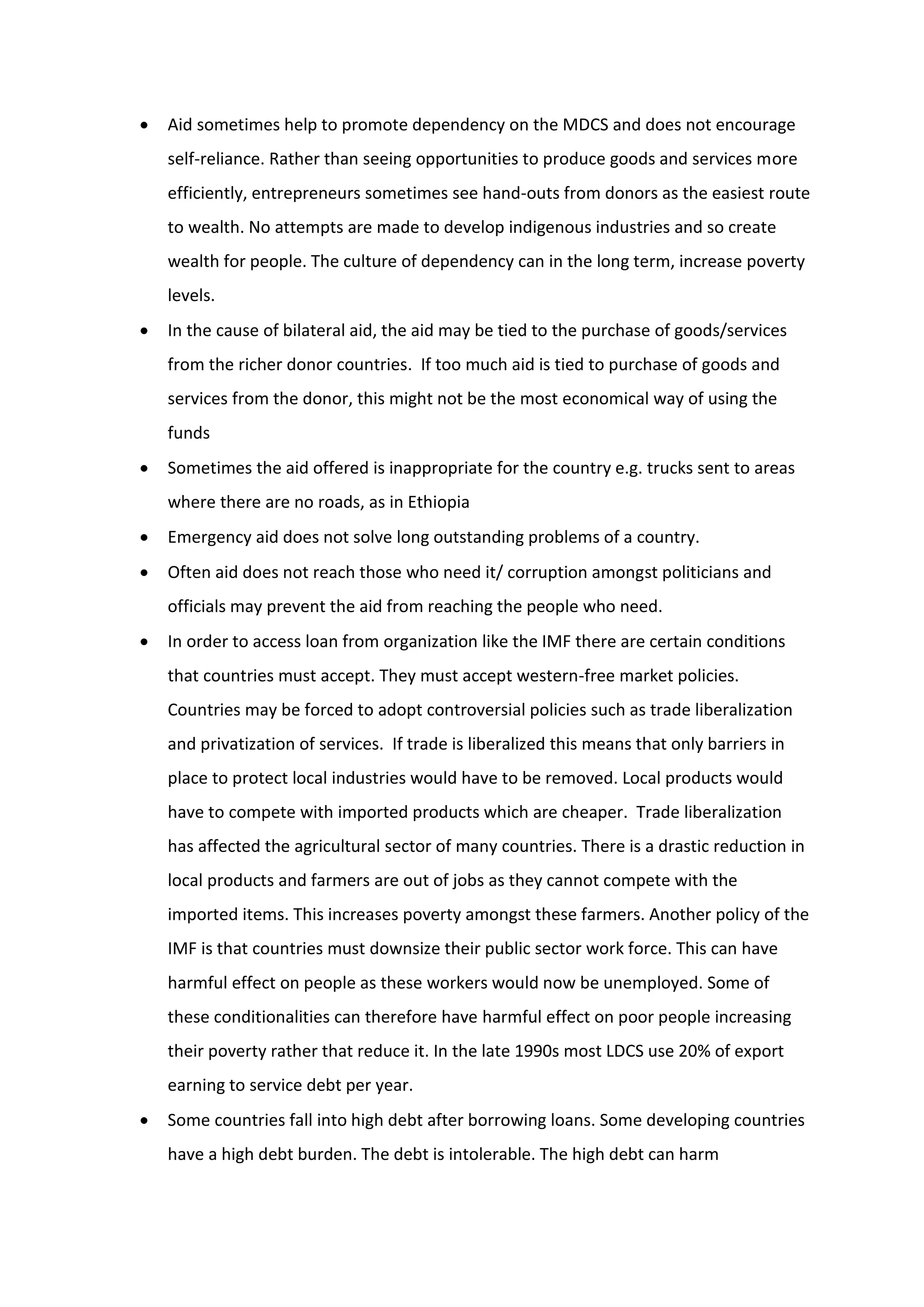  Aid sometimes help to promote dependency on the MDCS and does not encourage
self-reliance. Rather than seeing opportunities to produce goods and services more
efficiently, entrepreneurs sometimes see hand-outs from donors as the easiest route
to wealth. No attempts are made to develop indigenous industries and so create
wealth for people. The culture of dependency can in the long term, increase poverty
levels.
 In the cause of bilateral aid, the aid may be tied to the purchase of goods/services
from the richer donor countries. If too much aid is tied to purchase of goods and
services from the donor, this might not be the most economical way of using the
funds
 Sometimes the aid offered is inappropriate for the country e.g. trucks sent to areas
where there are no roads, as in Ethiopia
 Emergency aid does not solve long outstanding problems of a country.
 Often aid does not reach those who need it/ corruption amongst politicians and
officials may prevent the aid from reaching the people who need.
 In order to access loan from organization like the IMF there are certain conditions
that countries must accept. They must accept western-free market policies.
Countries may be forced to adopt controversial policies such as trade liberalization
and privatization of services. If trade is liberalized this means that only barriers in
place to protect local industries would have to be removed. Local products would
have to compete with imported products which are cheaper. Trade liberalization
has affected the agricultural sector of many countries. There is a drastic reduction in
local products and farmers are out of jobs as they cannot compete with the
imported items. This increases poverty amongst these farmers. Another policy of the
IMF is that countries must downsize their public sector work force. This can have
harmful effect on people as these workers would now be unemployed. Some of
these conditionalities can therefore have harmful effect on poor people increasing
their poverty rather that reduce it. In the late 1990s most LDCS use 20% of export
earning to service debt per year.
 Some countries fall into high debt after borrowing loans. Some developing countries
have a high debt burden. The debt is intolerable. The high debt can harm
 