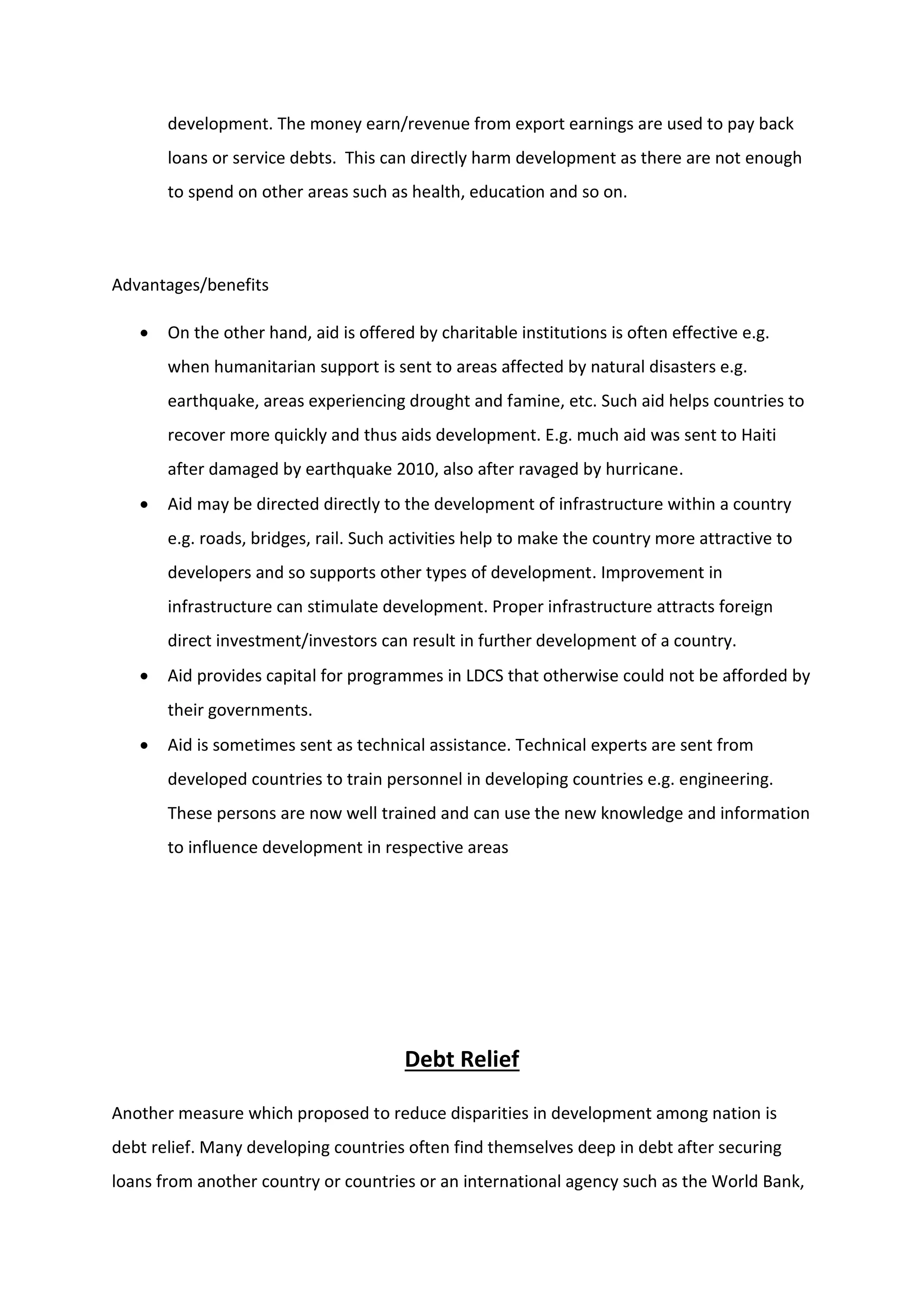 development. The money earn/revenue from export earnings are used to pay back
loans or service debts. This can directly harm development as there are not enough
to spend on other areas such as health, education and so on.
Advantages/benefits
 On the other hand, aid is offered by charitable institutions is often effective e.g.
when humanitarian support is sent to areas affected by natural disasters e.g.
earthquake, areas experiencing drought and famine, etc. Such aid helps countries to
recover more quickly and thus aids development. E.g. much aid was sent to Haiti
after damaged by earthquake 2010, also after ravaged by hurricane.
 Aid may be directed directly to the development of infrastructure within a country
e.g. roads, bridges, rail. Such activities help to make the country more attractive to
developers and so supports other types of development. Improvement in
infrastructure can stimulate development. Proper infrastructure attracts foreign
direct investment/investors can result in further development of a country.
 Aid provides capital for programmes in LDCS that otherwise could not be afforded by
their governments.
 Aid is sometimes sent as technical assistance. Technical experts are sent from
developed countries to train personnel in developing countries e.g. engineering.
These persons are now well trained and can use the new knowledge and information
to influence development in respective areas
Debt Relief
Another measure which proposed to reduce disparities in development among nation is
debt relief. Many developing countries often find themselves deep in debt after securing
loans from another country or countries or an international agency such as the World Bank,
 