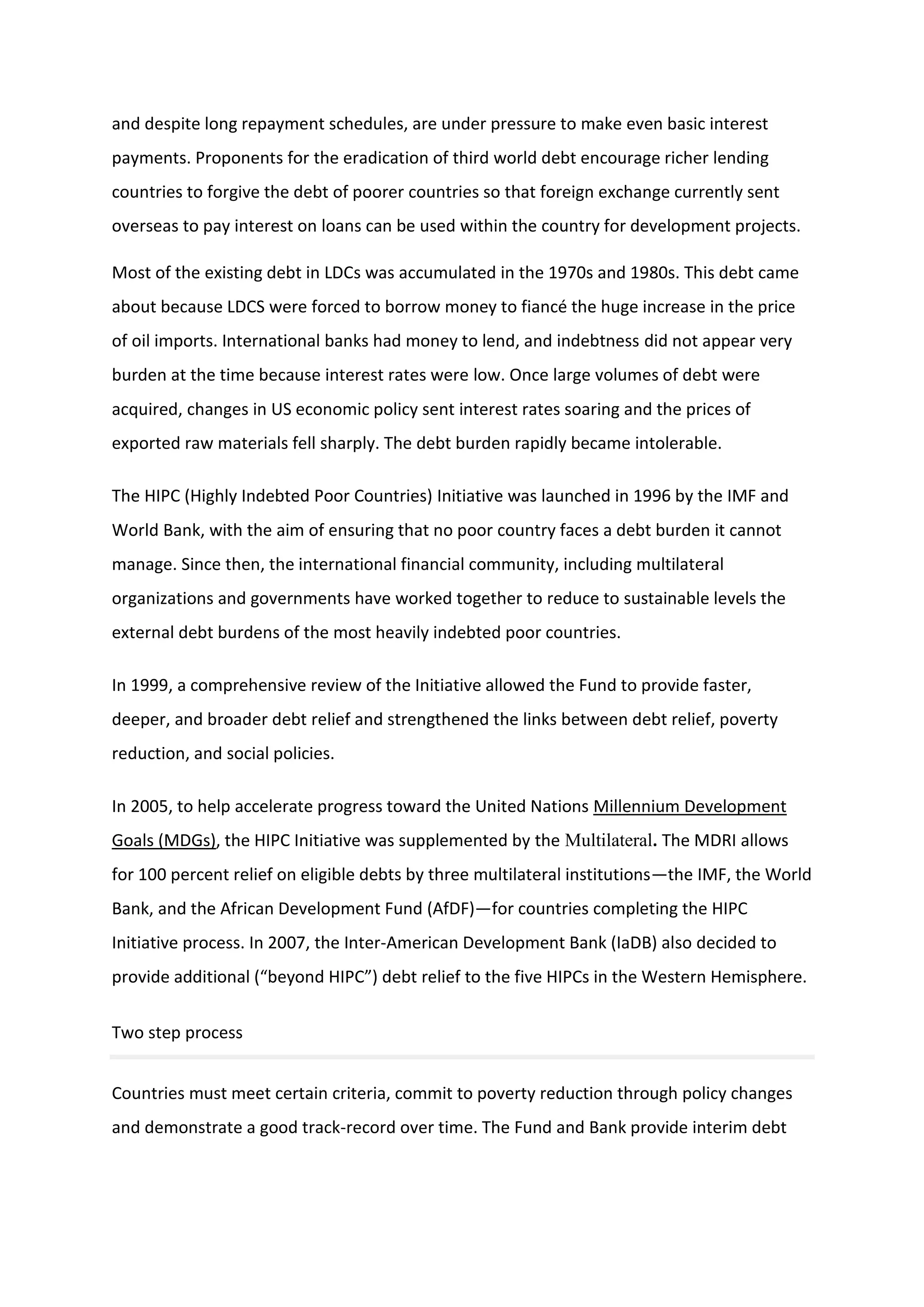 and despite long repayment schedules, are under pressure to make even basic interest
payments. Proponents for the eradication of third world debt encourage richer lending
countries to forgive the debt of poorer countries so that foreign exchange currently sent
overseas to pay interest on loans can be used within the country for development projects.
Most of the existing debt in LDCs was accumulated in the 1970s and 1980s. This debt came
about because LDCS were forced to borrow money to fiancé the huge increase in the price
of oil imports. International banks had money to lend, and indebtness did not appear very
burden at the time because interest rates were low. Once large volumes of debt were
acquired, changes in US economic policy sent interest rates soaring and the prices of
exported raw materials fell sharply. The debt burden rapidly became intolerable.
The HIPC (Highly Indebted Poor Countries) Initiative was launched in 1996 by the IMF and
World Bank, with the aim of ensuring that no poor country faces a debt burden it cannot
manage. Since then, the international financial community, including multilateral
organizations and governments have worked together to reduce to sustainable levels the
external debt burdens of the most heavily indebted poor countries.
In 1999, a comprehensive review of the Initiative allowed the Fund to provide faster,
deeper, and broader debt relief and strengthened the links between debt relief, poverty
reduction, and social policies.
In 2005, to help accelerate progress toward the United Nations Millennium Development
Goals (MDGs), the HIPC Initiative was supplemented by the Multilateral. The MDRI allows
for 100 percent relief on eligible debts by three multilateral institutions—the IMF, the World
Bank, and the African Development Fund (AfDF)—for countries completing the HIPC
Initiative process. In 2007, the Inter-American Development Bank (IaDB) also decided to
provide additional (“beyond HIPC”) debt relief to the five HIPCs in the Western Hemisphere.
Two step process
Countries must meet certain criteria, commit to poverty reduction through policy changes
and demonstrate a good track-record over time. The Fund and Bank provide interim debt
 