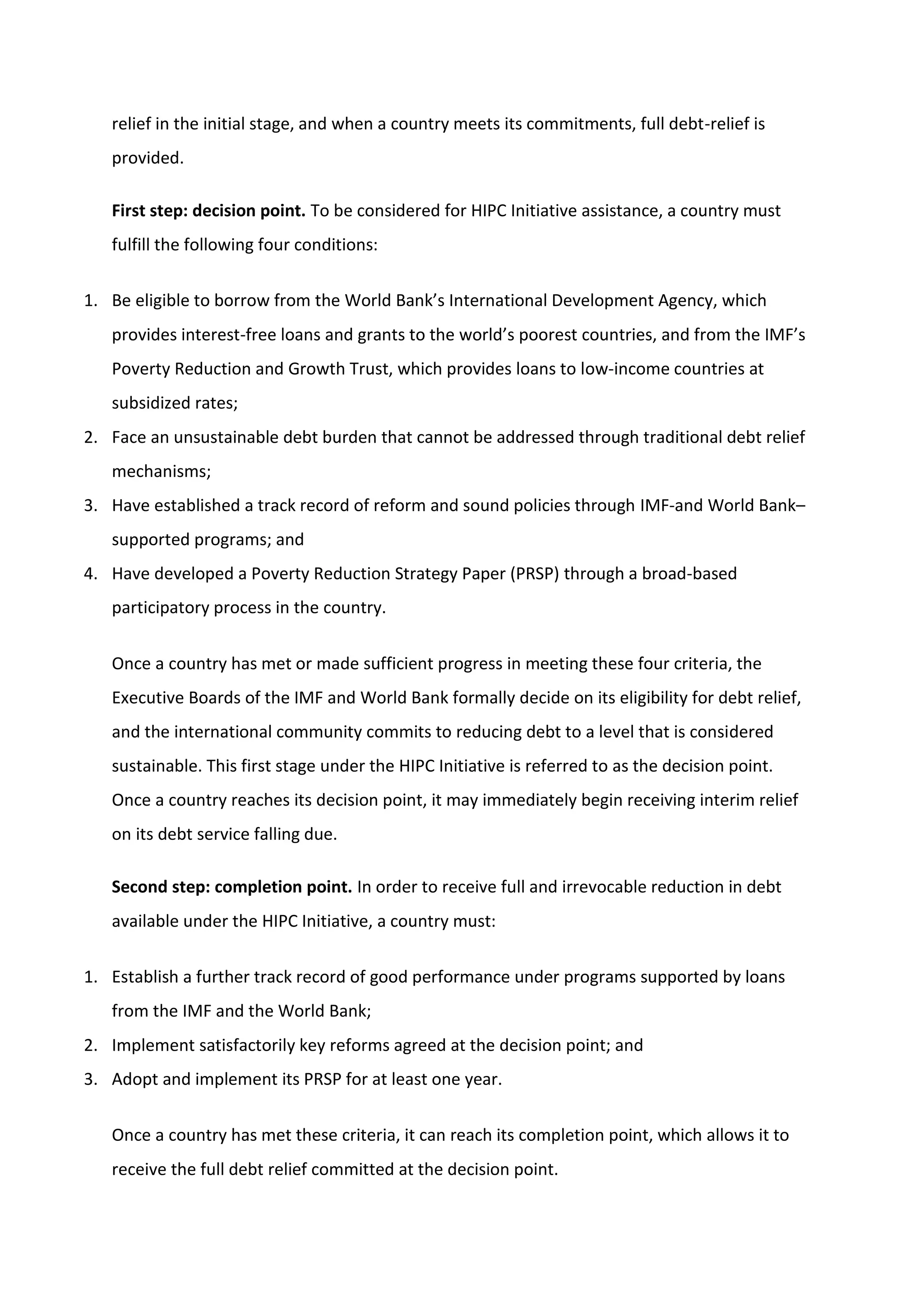relief in the initial stage, and when a country meets its commitments, full debt-relief is
provided.
First step: decision point. To be considered for HIPC Initiative assistance, a country must
fulfill the following four conditions:
1. Be eligible to borrow from the World Bank’s International Development Agency, which
provides interest-free loans and grants to the world’s poorest countries, and from the IMF’s
Poverty Reduction and Growth Trust, which provides loans to low-income countries at
subsidized rates;
2. Face an unsustainable debt burden that cannot be addressed through traditional debt relief
mechanisms;
3. Have established a track record of reform and sound policies through IMF-and World Bank–
supported programs; and
4. Have developed a Poverty Reduction Strategy Paper (PRSP) through a broad-based
participatory process in the country.
Once a country has met or made sufficient progress in meeting these four criteria, the
Executive Boards of the IMF and World Bank formally decide on its eligibility for debt relief,
and the international community commits to reducing debt to a level that is considered
sustainable. This first stage under the HIPC Initiative is referred to as the decision point.
Once a country reaches its decision point, it may immediately begin receiving interim relief
on its debt service falling due.
Second step: completion point. In order to receive full and irrevocable reduction in debt
available under the HIPC Initiative, a country must:
1. Establish a further track record of good performance under programs supported by loans
from the IMF and the World Bank;
2. Implement satisfactorily key reforms agreed at the decision point; and
3. Adopt and implement its PRSP for at least one year.
Once a country has met these criteria, it can reach its completion point, which allows it to
receive the full debt relief committed at the decision point.
 