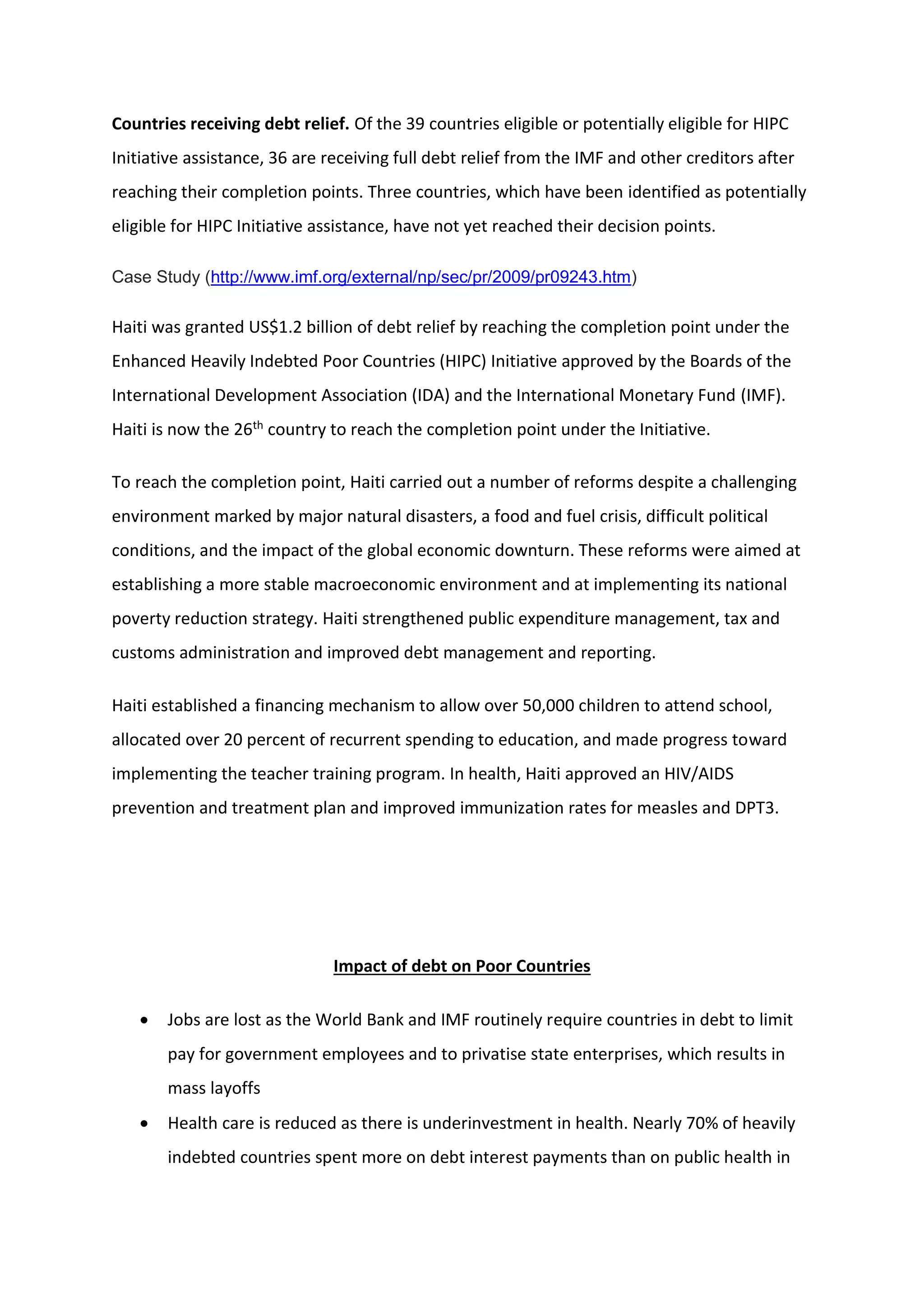 Countries receiving debt relief. Of the 39 countries eligible or potentially eligible for HIPC
Initiative assistance, 36 are receiving full debt relief from the IMF and other creditors after
reaching their completion points. Three countries, which have been identified as potentially
eligible for HIPC Initiative assistance, have not yet reached their decision points.
Case Study (http://www.imf.org/external/np/sec/pr/2009/pr09243.htm)
Haiti was granted US$1.2 billion of debt relief by reaching the completion point under the
Enhanced Heavily Indebted Poor Countries (HIPC) Initiative approved by the Boards of the
International Development Association (IDA) and the International Monetary Fund (IMF).
Haiti is now the 26th country to reach the completion point under the Initiative.
To reach the completion point, Haiti carried out a number of reforms despite a challenging
environment marked by major natural disasters, a food and fuel crisis, difficult political
conditions, and the impact of the global economic downturn. These reforms were aimed at
establishing a more stable macroeconomic environment and at implementing its national
poverty reduction strategy. Haiti strengthened public expenditure management, tax and
customs administration and improved debt management and reporting.
Haiti established a financing mechanism to allow over 50,000 children to attend school,
allocated over 20 percent of recurrent spending to education, and made progress toward
implementing the teacher training program. In health, Haiti approved an HIV/AIDS
prevention and treatment plan and improved immunization rates for measles and DPT3.
Impact of debt on Poor Countries
 Jobs are lost as the World Bank and IMF routinely require countries in debt to limit
pay for government employees and to privatise state enterprises, which results in
mass layoffs
 Health care is reduced as there is underinvestment in health. Nearly 70% of heavily
indebted countries spent more on debt interest payments than on public health in
 