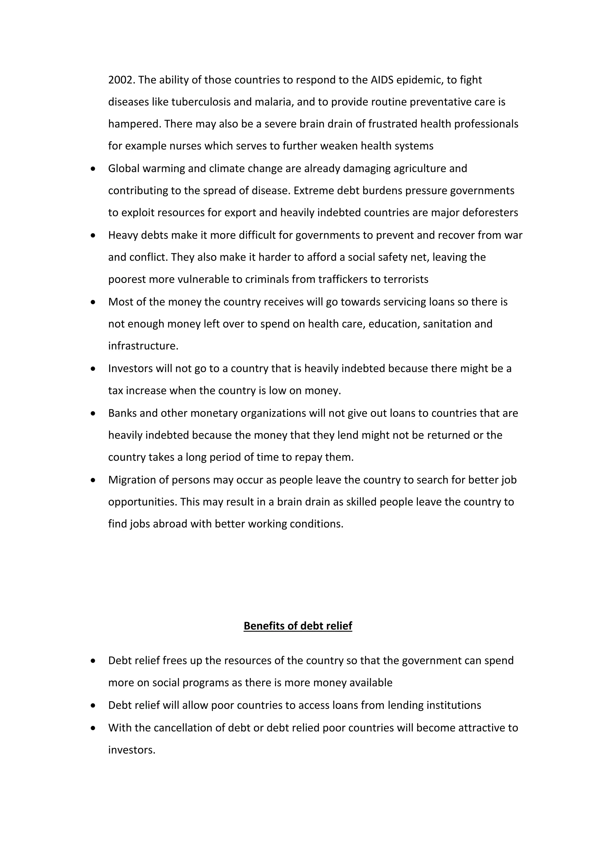 2002. The ability of those countries to respond to the AIDS epidemic, to fight
diseases like tuberculosis and malaria, and to provide routine preventative care is
hampered. There may also be a severe brain drain of frustrated health professionals
for example nurses which serves to further weaken health systems
 Global warming and climate change are already damaging agriculture and
contributing to the spread of disease. Extreme debt burdens pressure governments
to exploit resources for export and heavily indebted countries are major deforesters
 Heavy debts make it more difficult for governments to prevent and recover from war
and conflict. They also make it harder to afford a social safety net, leaving the
poorest more vulnerable to criminals from traffickers to terrorists
 Most of the money the country receives will go towards servicing loans so there is
not enough money left over to spend on health care, education, sanitation and
infrastructure.
 Investors will not go to a country that is heavily indebted because there might be a
tax increase when the country is low on money.
 Banks and other monetary organizations will not give out loans to countries that are
heavily indebted because the money that they lend might not be returned or the
country takes a long period of time to repay them.
 Migration of persons may occur as people leave the country to search for better job
opportunities. This may result in a brain drain as skilled people leave the country to
find jobs abroad with better working conditions.
Benefits of debt relief
 Debt relief frees up the resources of the country so that the government can spend
more on social programs as there is more money available
 Debt relief will allow poor countries to access loans from lending institutions
 With the cancellation of debt or debt relied poor countries will become attractive to
investors.
 