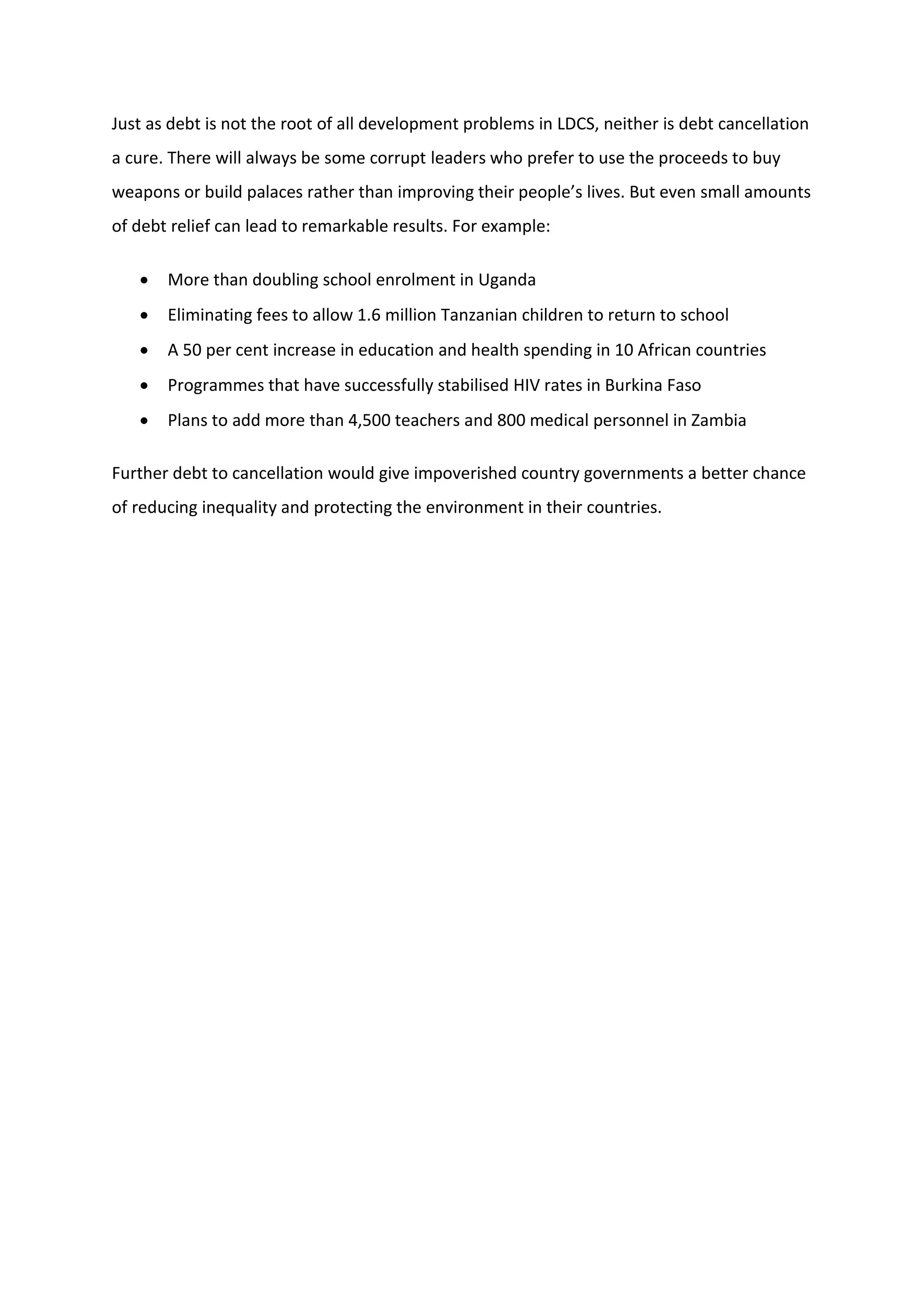 Just as debt is not the root of all development problems in LDCS, neither is debt cancellation
a cure. There will always be some corrupt leaders who prefer to use the proceeds to buy
weapons or build palaces rather than improving their people’s lives. But even small amounts
of debt relief can lead to remarkable results. For example:
 More than doubling school enrolment in Uganda
 Eliminating fees to allow 1.6 million Tanzanian children to return to school
 A 50 per cent increase in education and health spending in 10 African countries
 Programmes that have successfully stabilised HIV rates in Burkina Faso
 Plans to add more than 4,500 teachers and 800 medical personnel in Zambia
Further debt to cancellation would give impoverished country governments a better chance
of reducing inequality and protecting the environment in their countries.
 