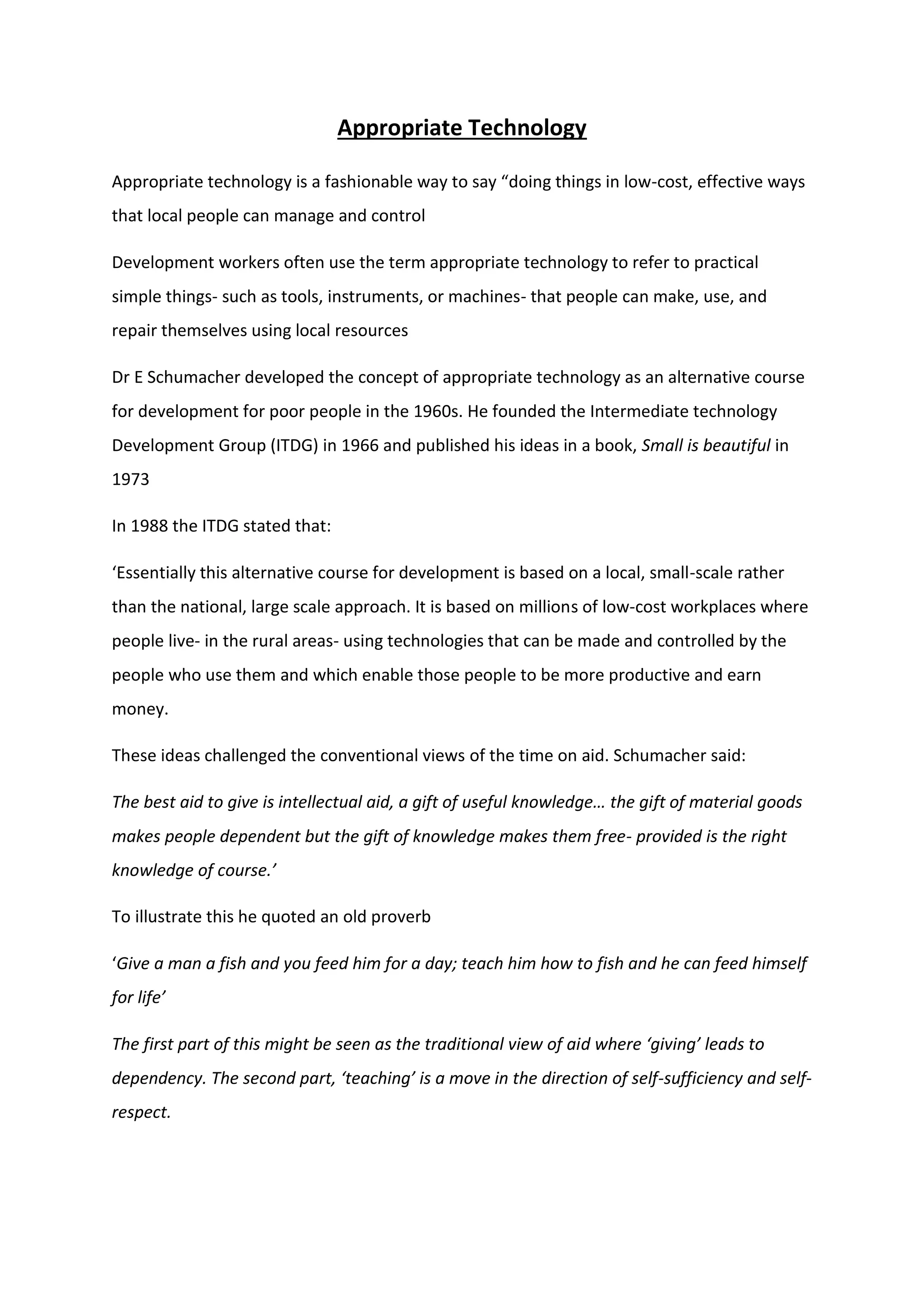 Appropriate Technology
Appropriate technology is a fashionable way to say “doing things in low-cost, effective ways
that local people can manage and control
Development workers often use the term appropriate technology to refer to practical
simple things- such as tools, instruments, or machines- that people can make, use, and
repair themselves using local resources
Dr E Schumacher developed the concept of appropriate technology as an alternative course
for development for poor people in the 1960s. He founded the Intermediate technology
Development Group (ITDG) in 1966 and published his ideas in a book, Small is beautiful in
1973
In 1988 the ITDG stated that:
‘Essentially this alternative course for development is based on a local, small-scale rather
than the national, large scale approach. It is based on millions of low-cost workplaces where
people live- in the rural areas- using technologies that can be made and controlled by the
people who use them and which enable those people to be more productive and earn
money.
These ideas challenged the conventional views of the time on aid. Schumacher said:
The best aid to give is intellectual aid, a gift of useful knowledge… the gift of material goods
makes people dependent but the gift of knowledge makes them free- provided is the right
knowledge of course.’
To illustrate this he quoted an old proverb
‘Give a man a fish and you feed him for a day; teach him how to fish and he can feed himself
for life’
The first part of this might be seen as the traditional view of aid where ‘giving’ leads to
dependency. The second part, ‘teaching’ is a move in the direction of self-sufficiency and self-
respect.
 