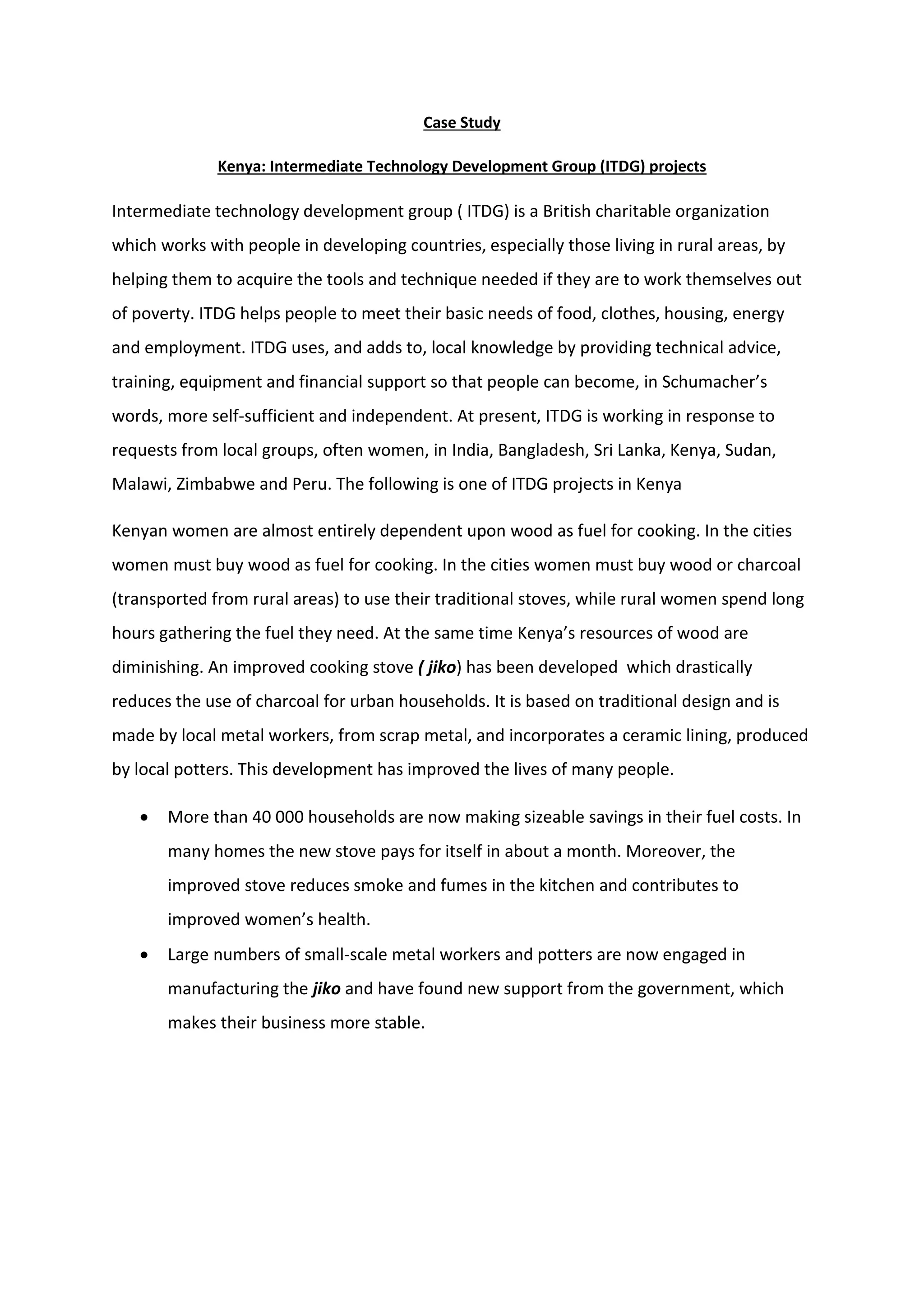 Case Study
Kenya: Intermediate Technology Development Group (ITDG) projects
Intermediate technology development group ( ITDG) is a British charitable organization
which works with people in developing countries, especially those living in rural areas, by
helping them to acquire the tools and technique needed if they are to work themselves out
of poverty. ITDG helps people to meet their basic needs of food, clothes, housing, energy
and employment. ITDG uses, and adds to, local knowledge by providing technical advice,
training, equipment and financial support so that people can become, in Schumacher’s
words, more self-sufficient and independent. At present, ITDG is working in response to
requests from local groups, often women, in India, Bangladesh, Sri Lanka, Kenya, Sudan,
Malawi, Zimbabwe and Peru. The following is one of ITDG projects in Kenya
Kenyan women are almost entirely dependent upon wood as fuel for cooking. In the cities
women must buy wood as fuel for cooking. In the cities women must buy wood or charcoal
(transported from rural areas) to use their traditional stoves, while rural women spend long
hours gathering the fuel they need. At the same time Kenya’s resources of wood are
diminishing. An improved cooking stove ( jiko) has been developed which drastically
reduces the use of charcoal for urban households. It is based on traditional design and is
made by local metal workers, from scrap metal, and incorporates a ceramic lining, produced
by local potters. This development has improved the lives of many people.
 More than 40 000 households are now making sizeable savings in their fuel costs. In
many homes the new stove pays for itself in about a month. Moreover, the
improved stove reduces smoke and fumes in the kitchen and contributes to
improved women’s health.
 Large numbers of small-scale metal workers and potters are now engaged in
manufacturing the jiko and have found new support from the government, which
makes their business more stable.
 