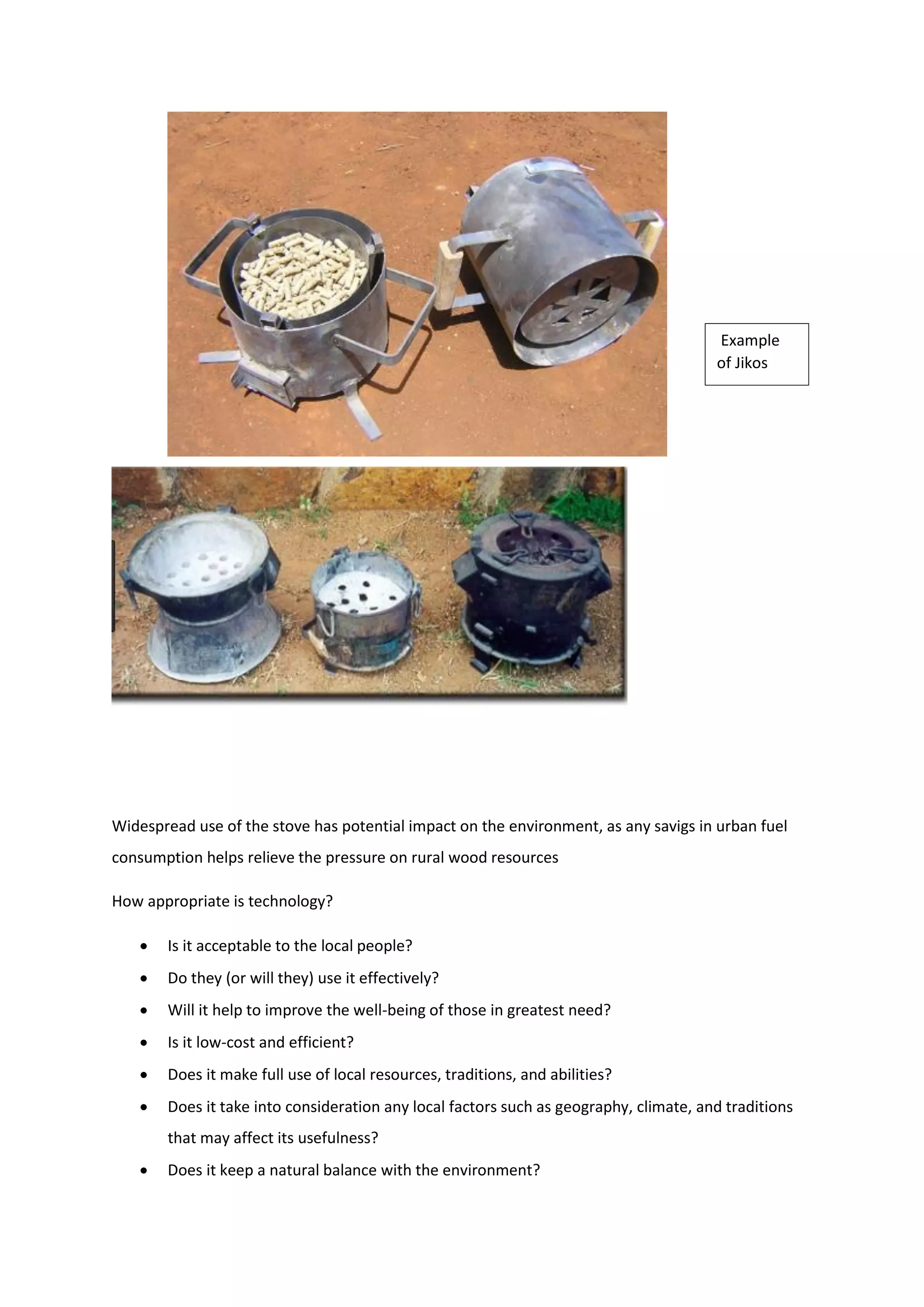 Widespread use of the stove has potential impact on the environment, as any savigs in urban fuel
consumption helps relieve the pressure on rural wood resources
How appropriate is technology?
 Is it acceptable to the local people?
 Do they (or will they) use it effectively?
 Will it help to improve the well-being of those in greatest need?
 Is it low-cost and efficient?
 Does it make full use of local resources, traditions, and abilities?
 Does it take into consideration any local factors such as geography, climate, and traditions
that may affect its usefulness?
 Does it keep a natural balance with the environment?
Example
of Jikos
 