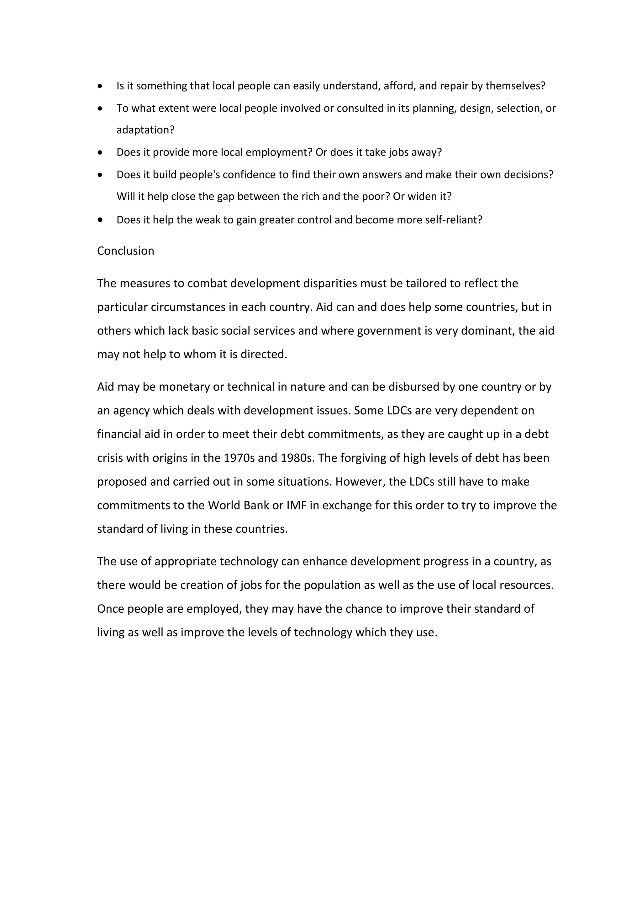  Is it something that local people can easily understand, afford, and repair by themselves?
 To what extent were local people involved or consulted in its planning, design, selection, or
adaptation?
 Does it provide more local employment? Or does it take jobs away?
 Does it build people's confidence to find their own answers and make their own decisions?
Will it help close the gap between the rich and the poor? Or widen it?
 Does it help the weak to gain greater control and become more self-reliant?
Conclusion
The measures to combat development disparities must be tailored to reflect the
particular circumstances in each country. Aid can and does help some countries, but in
others which lack basic social services and where government is very dominant, the aid
may not help to whom it is directed.
Aid may be monetary or technical in nature and can be disbursed by one country or by
an agency which deals with development issues. Some LDCs are very dependent on
financial aid in order to meet their debt commitments, as they are caught up in a debt
crisis with origins in the 1970s and 1980s. The forgiving of high levels of debt has been
proposed and carried out in some situations. However, the LDCs still have to make
commitments to the World Bank or IMF in exchange for this order to try to improve the
standard of living in these countries.
The use of appropriate technology can enhance development progress in a country, as
there would be creation of jobs for the population as well as the use of local resources.
Once people are employed, they may have the chance to improve their standard of
living as well as improve the levels of technology which they use.
 