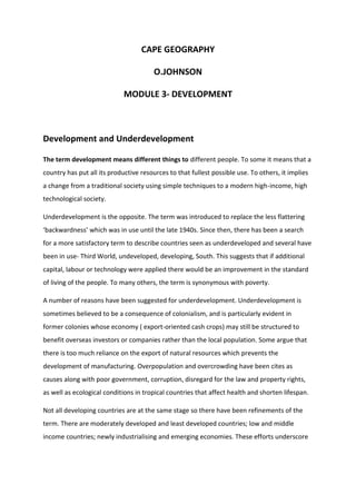 CAPE GEOGRAPHY
O.JOHNSON
MODULE 3- DEVELOPMENT
Development and Underdevelopment
The term development means different things to different people. To some it means that a
country has put all its productive resources to that fullest possible use. To others, it implies
a change from a traditional society using simple techniques to a modern high-income, high
technological society.
Underdevelopment is the opposite. The term was introduced to replace the less flattering
‘backwardness’ which was in use until the late 1940s. Since then, there has been a search
for a more satisfactory term to describe countries seen as underdeveloped and several have
been in use- Third World, undeveloped, developing, South. This suggests that if additional
capital, labour or technology were applied there would be an improvement in the standard
of living of the people. To many others, the term is synonymous with poverty.
A number of reasons have been suggested for underdevelopment. Underdevelopment is
sometimes believed to be a consequence of colonialism, and is particularly evident in
former colonies whose economy ( export-oriented cash crops) may still be structured to
benefit overseas investors or companies rather than the local population. Some argue that
there is too much reliance on the export of natural resources which prevents the
development of manufacturing. Overpopulation and overcrowding have been cites as
causes along with poor government, corruption, disregard for the law and property rights,
as well as ecological conditions in tropical countries that affect health and shorten lifespan.
Not all developing countries are at the same stage so there have been refinements of the
term. There are moderately developed and least developed countries; low and middle
income countries; newly industrialising and emerging economies. These efforts underscore
 