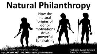 Natural Philanthropy
How the
natural
origins of
donor
motivations
drive
powerful
fundraising
Professor Russell James III
Texas Tech University
complete scientific journal article available at
https://www.nature.com/articles/palcomms201750
 