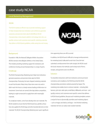 case study NCAA
Local Marketing Management


NCAA

The NCAA needed an efficient way to provide marketing support
to help championship host institutions and conferences generate
awareness and promote ticket sales for 88 different NCAA
championships. Using Saepio’s platform technology, host sites can
quickly construct and customize event-specific marketing materials
that adhere to NCAA brand guidelines, while saving time and money.




Background                                                               time approving these one-offs via email.

Founded in 1906, the National Collegiate Athletic Association            In addition, the NCAA found it difficult to manage reimbursements

(NCAA) oversees intercollegiate athletics in the United States.          for marketing funds it allocated to each host. Once the host

This includes providing marketing support for institutions and           submitted a reimbursement form with receipts, the NCAA issued

conferences hosting annual championships in a range of sports.           the funds. However, the methods used to keep track of forms,
                                                                         receipts, and payments were not efficient.
Challenge
                                                                         Solution
The NCAA Championships Marketing team helps host institutions
generate awareness and promote ticket sales for NCAA                     To streamline interactions with host institutions and ensure brand

championships. Previously, the team shipped marketing materials          consistency and compliance, the NCAA launched the NCAA

to each host location. Many times, these items were not used or          championships promotions website powered by Saepio. This

didn’t reach the hosts in a timely manner, leading to little return on   marketing hub enables hosts to retrieve materials – including Web

investment. Some hosts are named a few days before competition,          banners, print ads, radio spots, email blasts, billboards, and more – and

leading to a tight turnaround to supply them with meaningful             quickly construct and customize event-specific content that adheres

materials.                                                               to NCAA brand guidelines. Because each marketing template contains
                                                                         a recipe for how to dynamically assemble saved marketing objects
To complicate matters, some hosts develop their own materials. The
                                                                         – such as images, text blocks, and logos – into finished marketing
NCAA needed to ensure that the NCAA brand was upheld as these
                                                                         materials, the host can easily create needed materials.
host sites applied the NCAA logo and other branded elements to their
materials. The NCAA Championships Marketing team spent significant
 