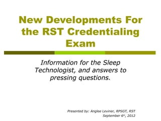 New Developments For
the RST Credentialing
       Exam
    Information for the Sleep
  Technologist, and answers to
       pressing questions.




            Presented by: Anglee Leviner, RPSGT, RST
                                 September 6th, 2012
 