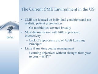 The Current CME Environment in the US CME too focused on individual conditions and not realistic patient presentation Co-morbidities covered broadly Most data-intensive with little appropriate interactivity Lack of appropriate use of Adult Learning Principles Little if any time course management Learning objectives without changes from year to year – WHY? 