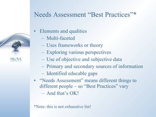 Needs Assessment “Best Practices”* Elements and qualities Multi-faceted Uses frameworks or theory Exploring various perspectives Use of objective and subjective data Primary and secondary sources of information Identified educable gaps “ Needs Assessment” means different things to different people – so “Best Practices” vary And that’s OK! *Note: this is not exhaustive list! 