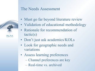 The Needs Assessment Must go far beyond literature review  Validation of educational methodology Rationale for recommendation of tactic(s) Don’t just ask academics/KOLs Look for geographic needs and variations Assess learning preferences Channel preferences are key Real-time vs. archived 