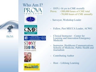 Who Am I? SVP (~16 yrs in CME overall) Prova: >500,000 hours of CME total ~70,000 hours of CME annually -  Surveyor, Workshop Leader Fellow, Past MECCA Leader, ACWG  Clinical Instructor – Center for Learning and Innovation/Emergency Medicine Instructor, Healthcare Communications Schools of Medicine, Public Health and Journalism Contributing Author Host – Lifelong Learning 