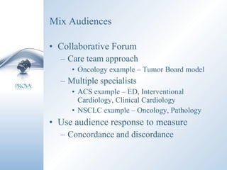 Mix Audiences Collaborative Forum Care team approach Oncology example – Tumor Board model Multiple specialists ACS example – ED, Interventional Cardiology, Clinical Cardiology NSCLC example – Oncology, Pathology Use audience response to measure Concordance and discordance 
