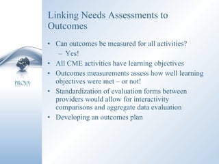 Linking Needs Assessments to Outcomes Can outcomes be measured for all activities? Yes! All CME activities have learning objectives Outcomes measurements assess how well learning  objectives were met – or not! Standardization of evaluation forms between providers would allow for interactivity comparisons and aggregate data evaluation Developing an outcomes plan 