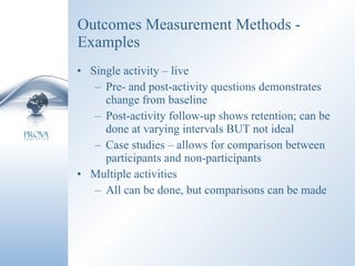 Outcomes Measurement Methods - Examples Single activity – live Pre- and post-activity questions demonstrates change from baseline Post-activity follow-up shows retention; can be done at varying intervals BUT not ideal Case studies – allows for comparison between participants and non-participants Multiple activities All can be done, but comparisons can be made 