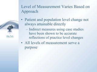 Level of Measurement Varies Based on Approach Patient and population level change not always attainable directly Indirect measures using case studies have been shown to be accurate reflections of practice level changes All levels of measurement serve a purpose 