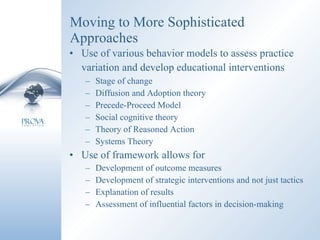 Moving to More Sophisticated Approaches Use of various behavior models to assess practice variation and develop educational interventions   Stage of change Diffusion and Adoption theory Precede-Proceed Model Social cognitive theory Theory of Reasoned Action Systems Theory Use of framework allows for Development of outcome measures Development of strategic interventions and not just tactics Explanation of results Assessment of influential factors in decision-making 