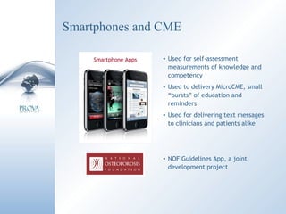 Smartphones and CME Used for self-assessment measurements of knowledge and competency Used to delivery MicroCME, small “bursts” of education and reminders Used for delivering text messages to clinicians and patients alike Smartphone Apps NOF Guidelines App, a joint development project 