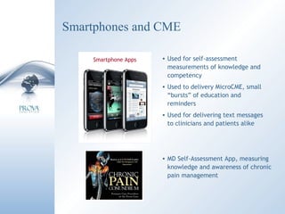 Smartphones and CME Used for self-assessment measurements of knowledge and competency Used to delivery MicroCME, small “bursts” of education and reminders Used for delivering text messages to clinicians and patients alike Smartphone Apps MD Self-Assessment App, measuring knowledge and awareness of chronic pain management 
