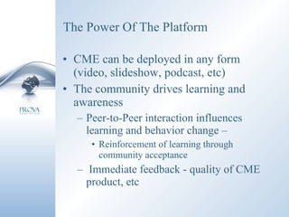 The Power Of The Platform CME can be deployed in any form (video, slideshow, podcast, etc) The community drives learning and awareness Peer-to-Peer interaction influences learning and behavior change –  Reinforcement of learning through community acceptance Immediate feedback - quality of CME product, etc 