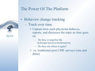 The Power Of The Platform Behavior change tracking Track over time Capture how each physician behaves, reports, and discusses the topic as time goes on Do they evangelize the technique/process/treatment/etc Do they ask about it again? vs. traditional post CME surveys (one and done) 
