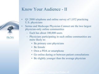 Know Your Audience - II Q1 2008 telephone and online survey of 1,832 practicing U.S. physicians Sermo and Medscape Physician Connect are the two largest physician-only online communities Each has about 100,000 users Physicians participating in such online communities are more likely to: Be primary care physicians Be female Own a PDA or smartphone Go online during or between patient consultations Be slightly younger than the average physician Manhattan Research – Taking the Pulse v8 