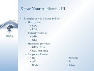 Know Your Audience - III Examples of who is using Twitter? Government CDC FDA Specialty societies AHA NKF Healthcare providers GICareCenter GoSleepSeattle Supporters/Pharma  BI - Novartis AZ - JnJ Roche - Pfizer 
