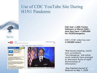 Use of CDC YouTube Site During H1N1 Pandemic CDC had less than  1,000  Twitter followers in March.  They now have over  500,000 CDC had <1,000 Twitter followers in March 2009—now they have >1,000,000 for @CDCEmergency CDC’s H1N1 video has over  2,100,000 views! "Web-based mapping, search-term surveillance, "microblogging," and online social networks have emerged as alternative forms of rapid dissemination of information."  New England Journal of Medicine on May 7, 2009 