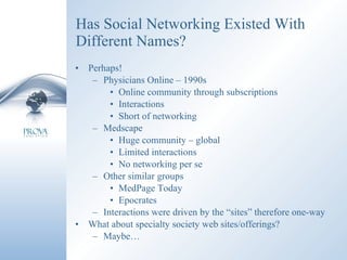 Has Social Networking Existed With Different Names? Perhaps! Physicians Online – 1990s Online community through subscriptions Interactions Short of networking Medscape Huge community – global Limited interactions No networking per se Other similar groups MedPage Today Epocrates Interactions were driven by the “sites” therefore one-way What about specialty society web sites/offerings? Maybe… 