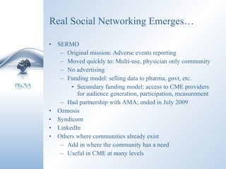 Real Social Networking Emerges… SERMO Original mission: Adverse events reporting Moved quickly to: Multi-use, physician only community No advertising Funding model: selling data to pharma, govt, etc. Secondary funding model: access to CME providers for audience generation, participation, measurement Had partnership with AMA; ended in July 2009 Ozmosis Syndicom LinkedIn Others where communities already exist Add in where the community has a need Useful in CME at many levels 