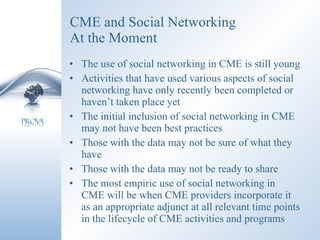 CME and Social Networking At the Moment The use of social networking in CME is still young Activities that have used various aspects of social networking have only recently been completed or haven’t taken place yet The initial inclusion of social networking in CME may not have been best practices Those with the data may not be sure of what they have Those with the data may not be ready to share The most empiric use of social networking in CME will be when CME providers incorporate it as an appropriate adjunct at all relevant time points in the lifecycle of CME activities and programs 