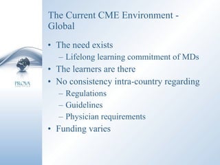 The Current CME Environment - Global The need exists Lifelong learning commitment of MDs The learners are there No consistency intra-country regarding Regulations Guidelines Physician requirements Funding varies 