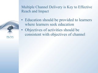 Multiple Channel Delivery is Key to Effective Reach and Impact Education should be provided to learners where learners seek education Objectives of activities should be consistent with objectives of channel 