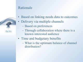 Rationale Based on linking needs data to outcomes Delivery via multiple channels Based on preferences Through collaboration where there is a known interested audience Time and budgetary benefits What is the optimum balance of channel distribution? 