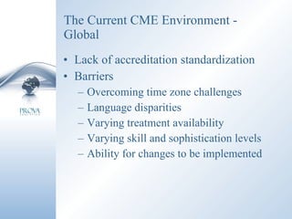 The Current CME Environment - Global Lack of accreditation standardization Barriers Overcoming time zone challenges Language disparities Varying treatment availability Varying skill and sophistication levels Ability for changes to be implemented 