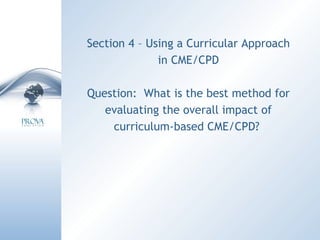 Section 4 – Using a Curricular Approach in CME/CPD Question:  What is the best method for evaluating the overall impact of curriculum-based CME/CPD?  