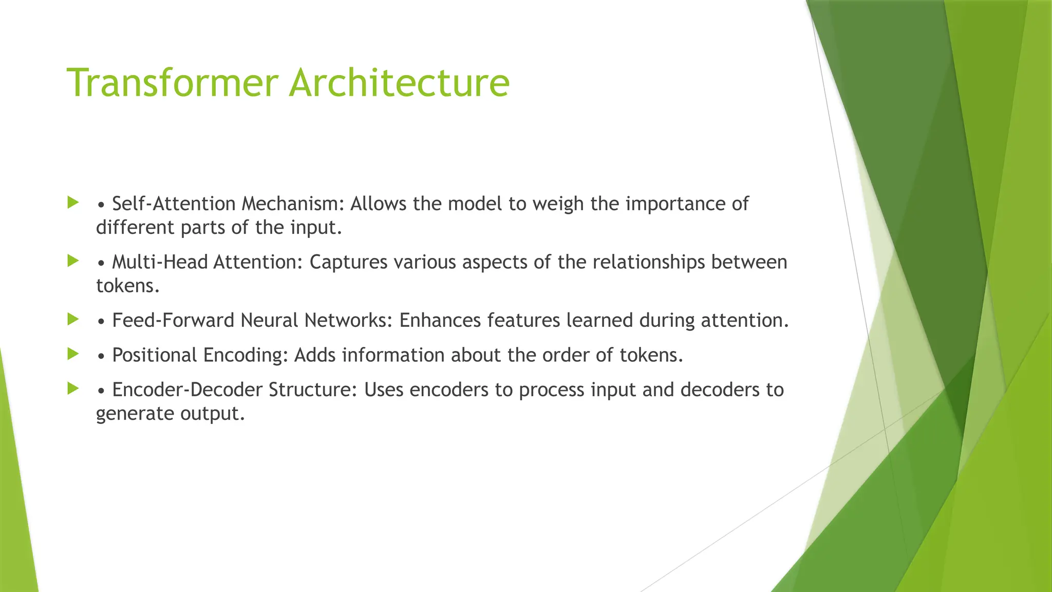 Transformer Architecture
 • Self-Attention Mechanism: Allows the model to weigh the importance of
different parts of the input.
 • Multi-Head Attention: Captures various aspects of the relationships between
tokens.
 • Feed-Forward Neural Networks: Enhances features learned during attention.
 • Positional Encoding: Adds information about the order of tokens.
 • Encoder-Decoder Structure: Uses encoders to process input and decoders to
generate output.
 