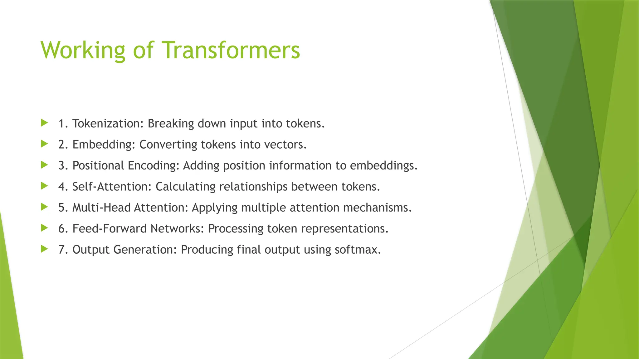 Working of Transformers
 1. Tokenization: Breaking down input into tokens.
 2. Embedding: Converting tokens into vectors.
 3. Positional Encoding: Adding position information to embeddings.
 4. Self-Attention: Calculating relationships between tokens.
 5. Multi-Head Attention: Applying multiple attention mechanisms.
 6. Feed-Forward Networks: Processing token representations.
 7. Output Generation: Producing final output using softmax.
 