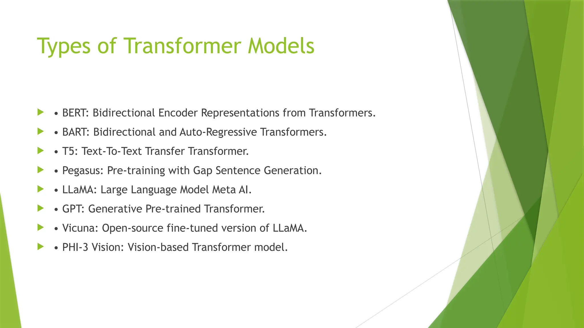 Types of Transformer Models
 • BERT: Bidirectional Encoder Representations from Transformers.
 • BART: Bidirectional and Auto-Regressive Transformers.
 • T5: Text-To-Text Transfer Transformer.
 • Pegasus: Pre-training with Gap Sentence Generation.
 • LLaMA: Large Language Model Meta AI.
 • GPT: Generative Pre-trained Transformer.
 • Vicuna: Open-source fine-tuned version of LLaMA.
 • PHI-3 Vision: Vision-based Transformer model.
 