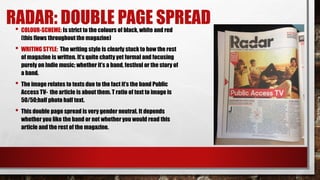 RADAR: DOUBLE PAGE SPREAD• COLOUR-SCHEME: Is strict to the colours of black, white and red
(this flows throughout the magazine)
• WRITING STYLE: The writing style is clearly stuck to how the rest
of magazine is written. It’s quite chatty yet formal and focusing
purely on Indie music; whether it’s a band, festival or the story of
a band.
• The image relates to texts due to the fact it’s the band Public
Access TV- the article is about them. T ratio of text to image is
50/50;half photo half text.
• This double page spread is very gender neutral. It depends
whether you like the band or not whether you would read this
article and the rest of the magazine.
 